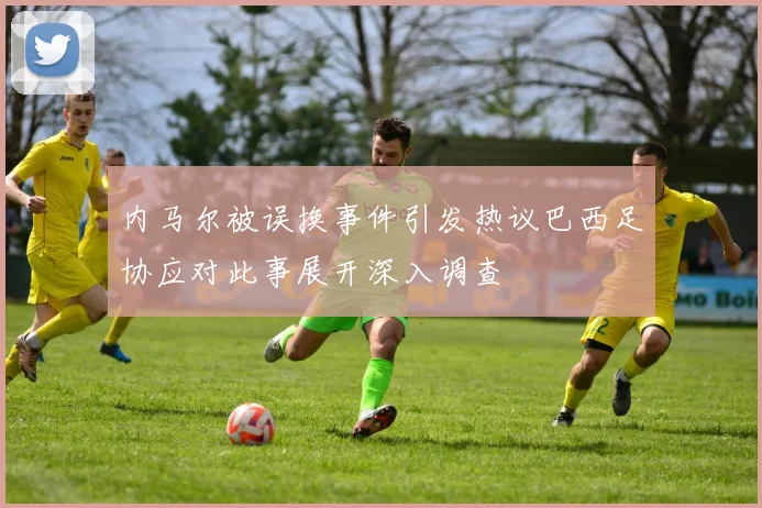 内马尔被误换事件引发热议巴西足协应对此事展开深入调查