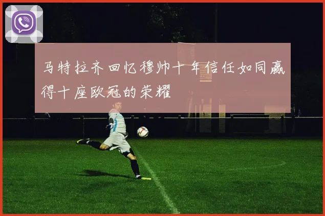 马特拉齐回忆穆帅十年信任如同赢得十座欧冠的荣耀