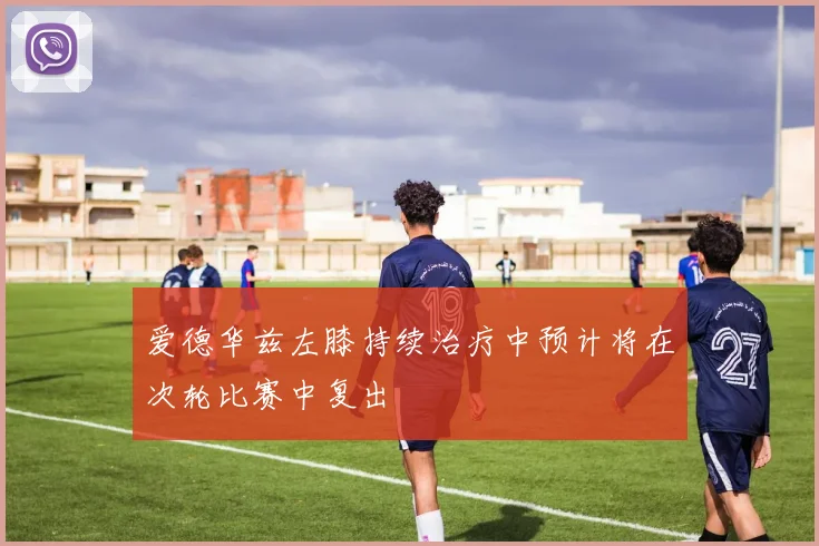 爱德华兹左膝持续治疗中预计将在次轮比赛中复出