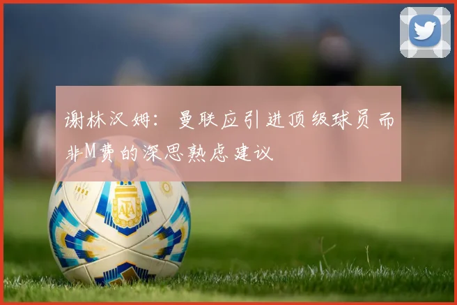 谢林汉姆：曼联应引进顶级球员而非M费的深思熟虑建议