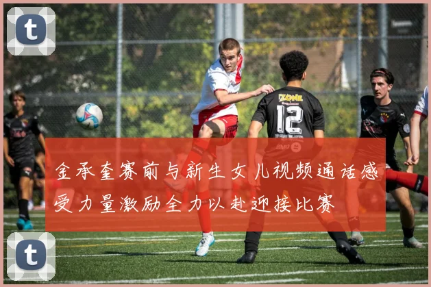 金承奎赛前与新生女儿视频通话感受力量激励全力以赴迎接比赛