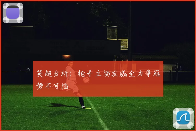 英超分析：枪手主场发威全力争冠势不可挡