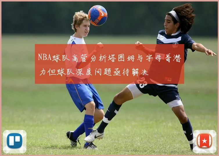 NBA球队高管分析塔图姆与字母哥潜力但球队深度问题亟待解决