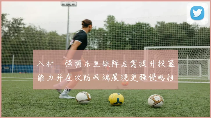 八村塁强调东里缺阵后需提升投篮能力并在攻防两端展现更强侵略性
