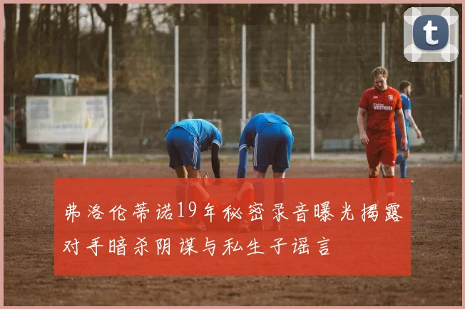 弗洛伦蒂诺19年秘密录音曝光揭露对手暗杀阴谋与私生子谣言