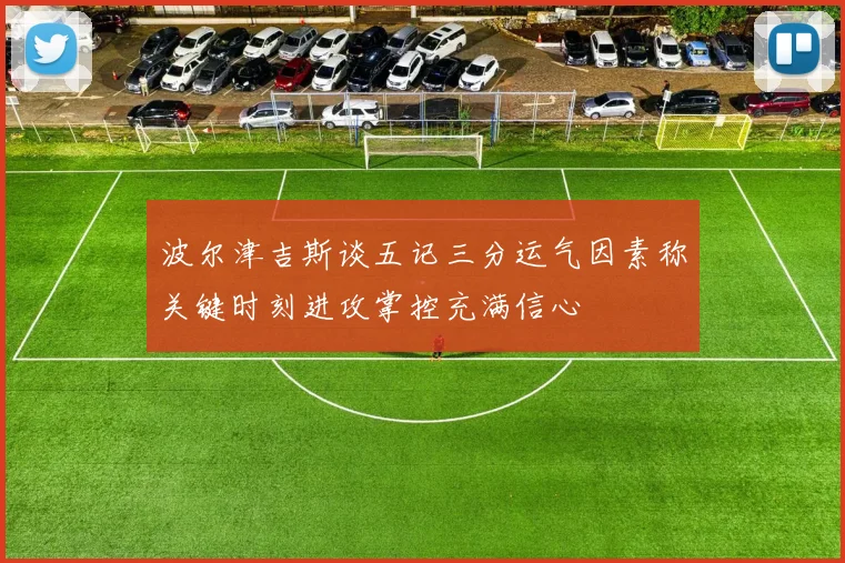 波尔津吉斯谈五记三分运气因素称关键时刻进攻掌控充满信心