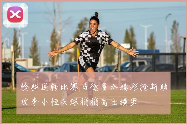 险些逆转比赛马德鲁加精彩抢断助攻李小恒头球稍稍高出横梁