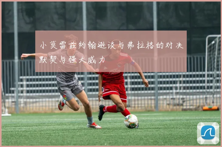 小莫雷兹约翰逊谈与弗拉格的对决默契与强大威力