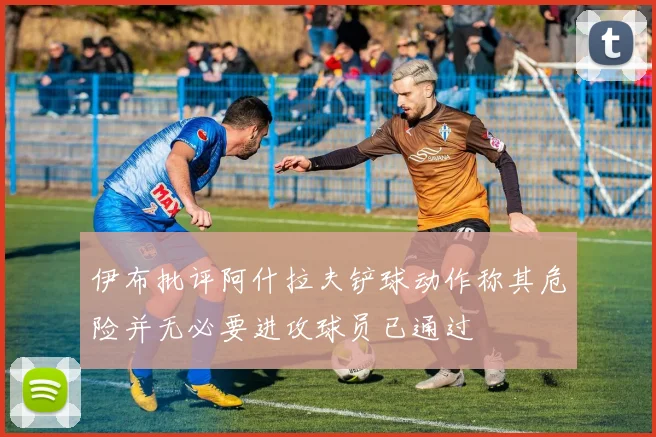 伊布批评阿什拉夫铲球动作称其危险并无必要进攻球员已通过