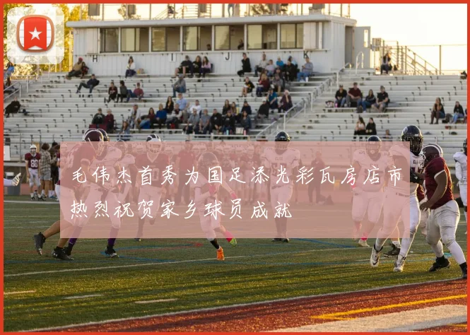 毛伟杰首秀为国足添光彩瓦房店市热烈祝贺家乡球员成就