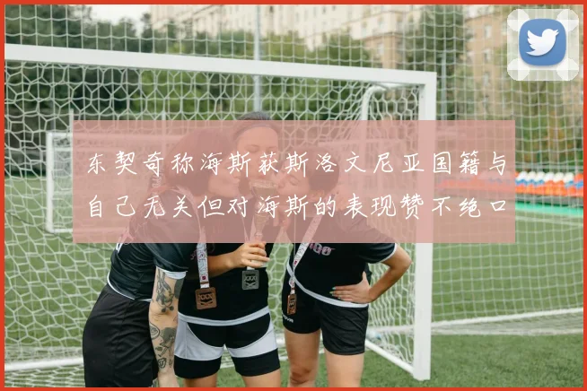 东契奇称海斯获斯洛文尼亚国籍与自己无关但对海斯的表现赞不绝口