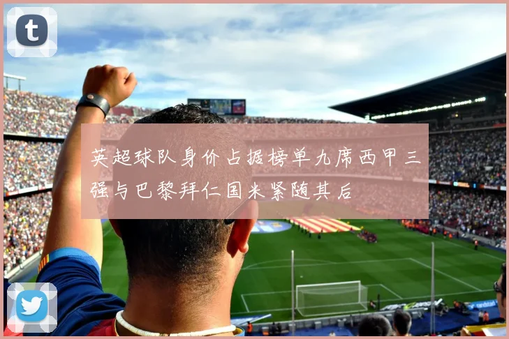 英超球队身价占据榜单九席西甲三强与巴黎拜仁国米紧随其后