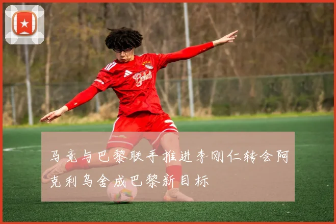 马竞与巴黎联手推进李刚仁转会阿克利乌舍成巴黎新目标