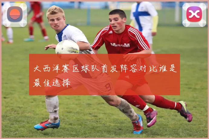 大西洋赛区球队首发阵容对比谁是最佳选择
