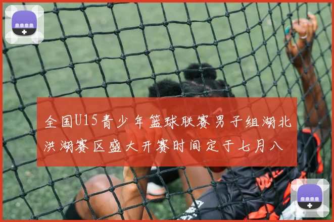 全国U15青少年篮球联赛男子组湖北洪湖赛区盛大开赛时间定于七月八日至十三日