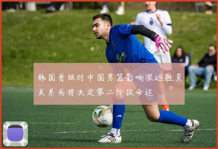 韩国晋级对中国男篮影响深远胜负关系或将决定第二阶段命运