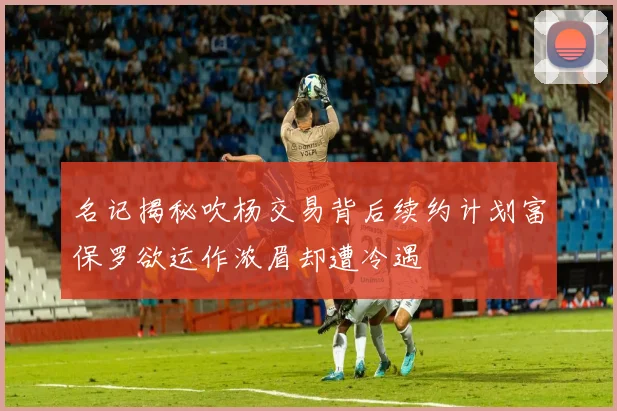 名记揭秘吹杨交易背后续约计划富保罗欲运作浓眉却遭冷遇