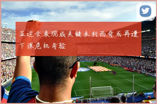 亚运会表现成关键米利西奇或再遭下课危机考验