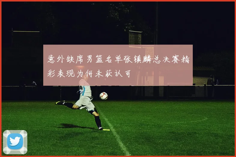 意外缺席男篮名单张镇麟总决赛精彩表现为何未获认可