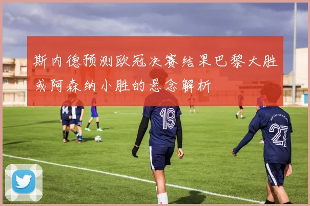 斯内德预测欧冠决赛结果巴黎大胜或阿森纳小胜的悬念解析