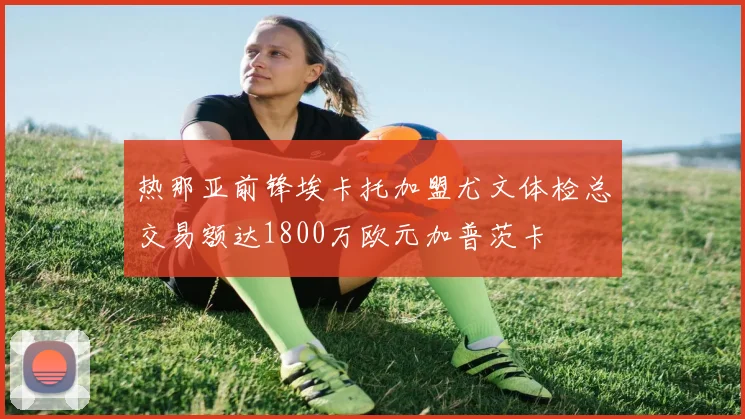 热那亚前锋埃卡托加盟尤文体检总交易额达1800万欧元加普茨卡