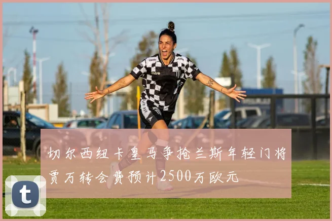 切尔西纽卡皇马争抢兰斯年轻门将贾万转会费预计2500万欧元