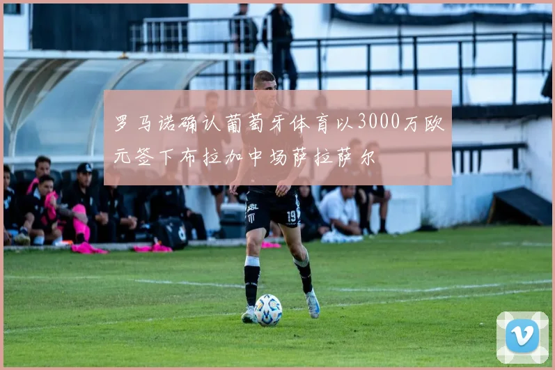 罗马诺确认葡萄牙体育以3000万欧元签下布拉加中场萨拉萨尔