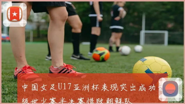 中国女足U17亚洲杯表现突出成功晋级世少赛半决赛惜败朝鲜队