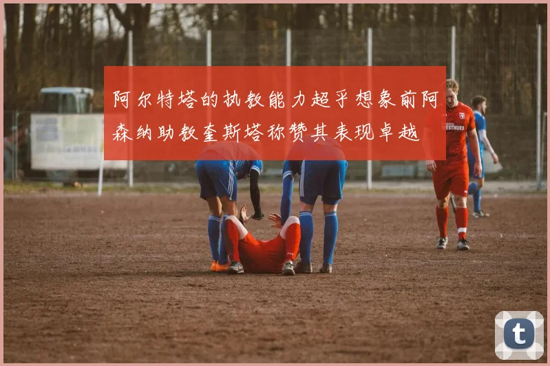 阿尔特塔的执教能力超乎想象前阿森纳助教奎斯塔称赞其表现卓越