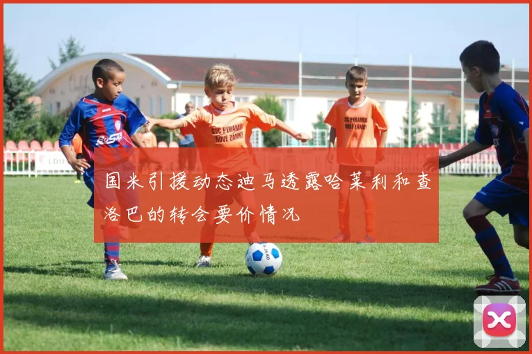 国米引援动态迪马透露哈莱利和查洛巴的转会要价情况