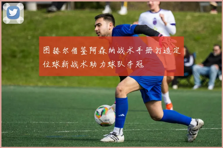 图赫尔借鉴阿森纳战术手册打造定位球新战术助力球队夺冠