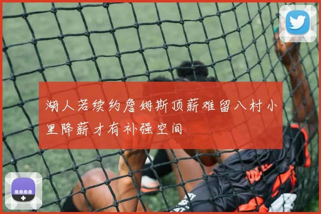 湖人若续约詹姆斯顶薪难留八村小里降薪才有补强空间