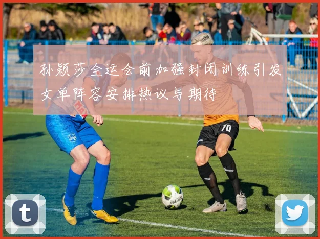 孙颖莎全运会前加强封闭训练引发女单阵容安排热议与期待